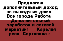 Предлагаю дополнительный доход не выходя из дома - Все города Работа » Дополнительный заработок и сетевой маркетинг   . Карелия респ.,Сортавала г.